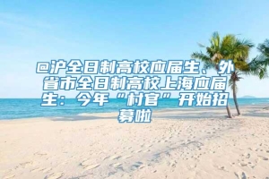 @沪全日制高校应届生、外省市全日制高校上海应届生：今年“村官”开始招募啦