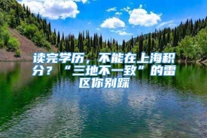 读完学历，不能在上海积分？“三地不一致”的雷区你别踩