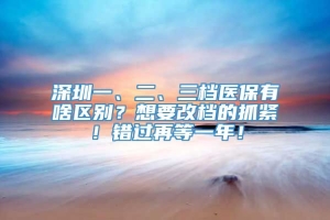 深圳一、二、三档医保有啥区别？想要改档的抓紧！错过再等一年！