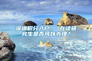 深圳积分入户， 在读研究生是否可以办理？