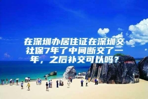 在深圳办居住证在深圳交社保7年了中间断交了一年，之后补交可以吗？