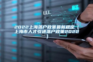 2022上海落户政策最新规定（上海市人才引进落户政策2022）