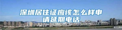 深圳居住证应该怎么样申请延期电话