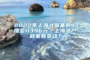 2022年上海社保基数上涨至11396元，上海落户政策有变动？