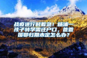 战疫进行时着急！杨浦一孩子转学需迁户口，爸爸援鄂归期未定怎么办？