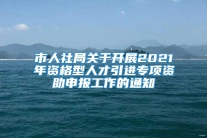 市人社局关于开展2021年资格型人才引进专项资助申报工作的通知