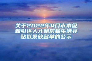 关于2022年4月市本级新引进人才租房和生活补贴拟发放名单的公示