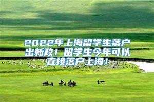 2022年上海留学生落户出新政！留学生今年可以直接落户上海！