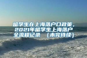 留学生在上海落户口政策，2021年留学生上海落户全流程记录 （未完待续）