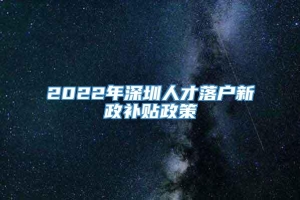 2022年深圳人才落户新政补贴政策