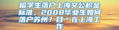 留学生落户上海交公积金标准，2008毕业生如何落户苏州？目＊在上海工作