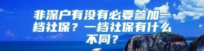 非深户有没有必要参加一档社保？一档社保有什么不同？