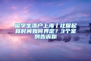 留学生落户上海丨社保起算时间如何界定？3个案例告诉你