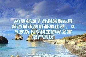 21早新闻丨社科院称6月核心城市房价基本止涨，45岁以下专科生即可全家落户武汉