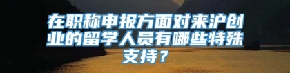 在职称申报方面对来沪创业的留学人员有哪些特殊支持？