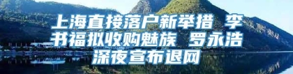 上海直接落户新举措 李书福拟收购魅族 罗永浩深夜宣布退网