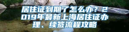 居住证到期了怎么办？2019年最新上海居住证办理、续签流程攻略