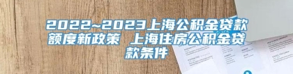 2022~2023上海公积金贷款额度新政策 上海住房公积金贷款条件