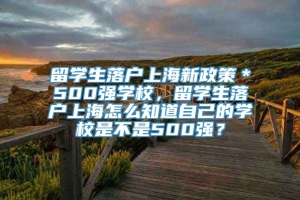 留学生落户上海新政策＊500强学校，留学生落户上海怎么知道自己的学校是不是500强？