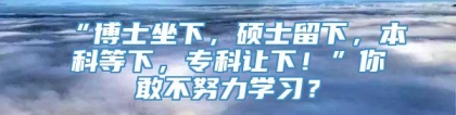 “博士坐下，硕士留下，本科等下，专科让下！”你敢不努力学习？