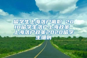 留学生上海落户离职 2018留学生落户上海政策 上海落户政策2020留学生细则