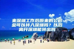 来深圳工作后原来的公积金可以转入深圳吗？以后离开深圳能转出吗