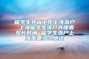 留学生外省工作上海落户 上海留学生落户办理需多长时间 留学生落户上海需要多久随迁