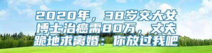 2020年，38岁交大女博士治癌需80万，丈夫跪地求离婚：你放过我吧