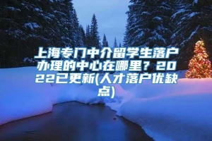 上海专门中介留学生落户办理的中心在哪里？2022已更新(人才落户优缺点)