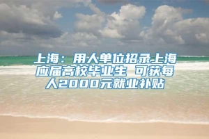 上海：用人单位招录上海应届高校毕业生 可获每人2000元就业补贴