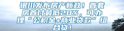 银川发布房产新政！首套房首付最低20%，可办理“公积金+商业贷款”组合贷！