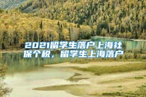 2021留学生落户上海社保个税，留学生上海落户