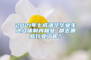 2021年七成清华毕业生进入体制内就业 都去哪些行业了呢？