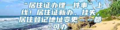 “居住证办理一件事”上线！居住证新办、挂失，居住登记地址变更……都可办