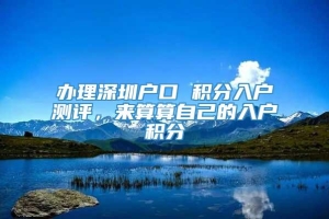 办理深圳户口 积分入户测评，来算算自己的入户积分