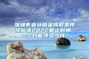 深圳失业补助金领取条件及标准2022截止时间 一个月能领多少钱？