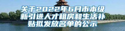 关于2022年6月市本级新引进人才租房和生活补贴拟发放名单的公示