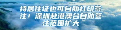 持居住证也可自助打印签注！深圳赴港澳台自助签注范围扩大