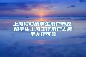 上海海归留学生落户新政，留学生上海工作落户去哪里办理可靠