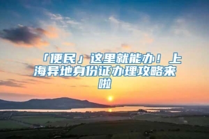 「便民」这里就能办！上海异地身份证办理攻略来啦