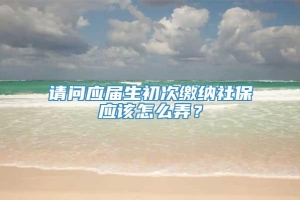 请问应届生初次缴纳社保应该怎么弄？