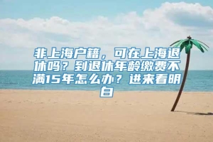 非上海户籍，可在上海退休吗？到退休年龄缴费不满15年怎么办？进来看明白