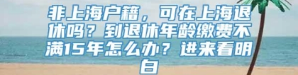 非上海户籍，可在上海退休吗？到退休年龄缴费不满15年怎么办？进来看明白