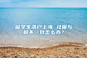 留学生落户上海 社保与税不一致怎么办？