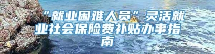 “就业困难人员”灵活就业社会保险费补贴办事指南