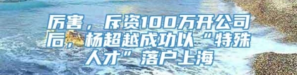 厉害，斥资100万开公司后，杨超越成功以“特殊人才”落户上海