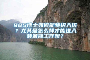 985博士如何能特招入伍？尤其是怎么样才能进入装备部工作呀？