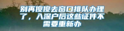 别再傻傻去窗口排队办理了，入深户后这些证件不需要重新办