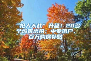 “抢人大战”升级！20多个城市出招：中专落户、百万购房补贴