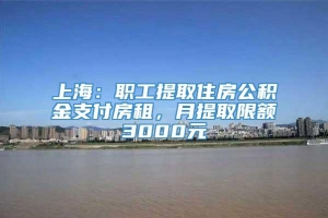 上海：职工提取住房公积金支付房租，月提取限额3000元